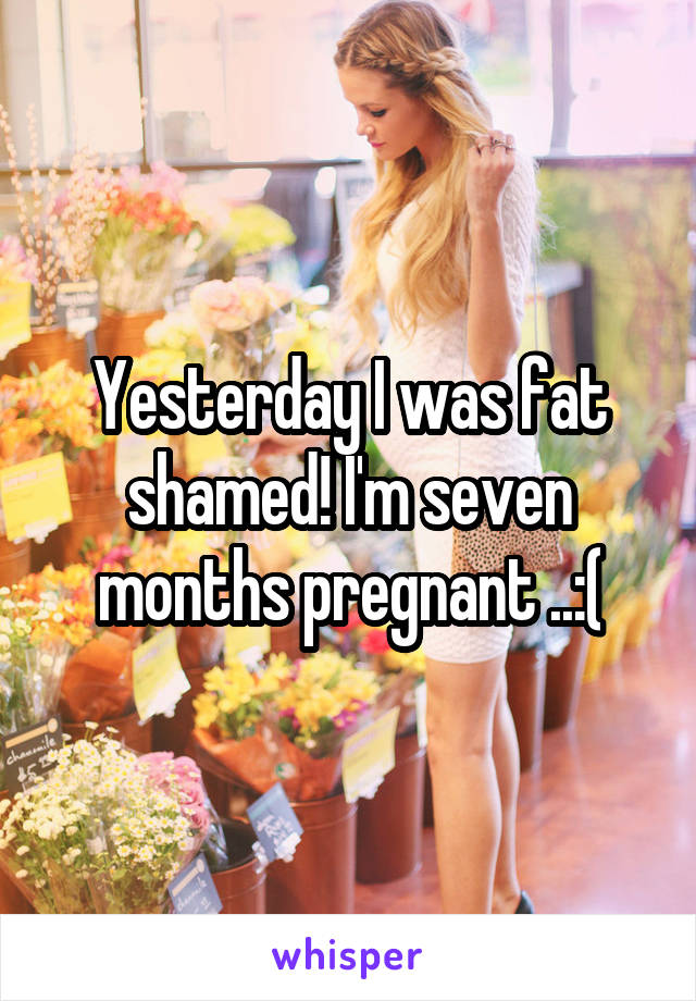 Yesterday I was fat shamed! I'm seven months pregnant ..:(