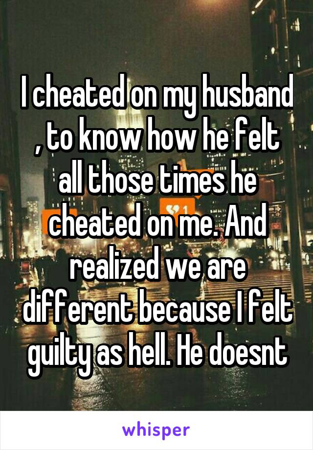 I cheated on my husband , to know how he felt all those times he cheated on me. And realized we are different because I felt guilty as hell. He doesnt