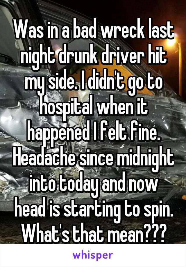 Was in a bad wreck last night drunk driver hit my side. I didn't go to hospital when it happened I felt fine. Headache since midnight into today and now head is starting to spin. What's that mean???