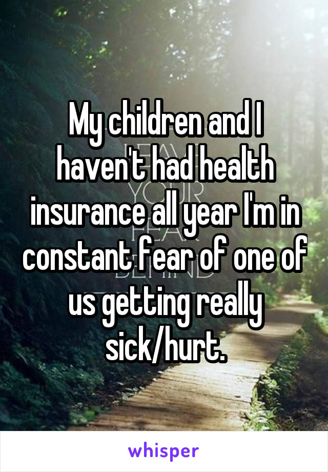 My children and I haven't had health insurance all year I'm in constant fear of one of us getting really sick/hurt.