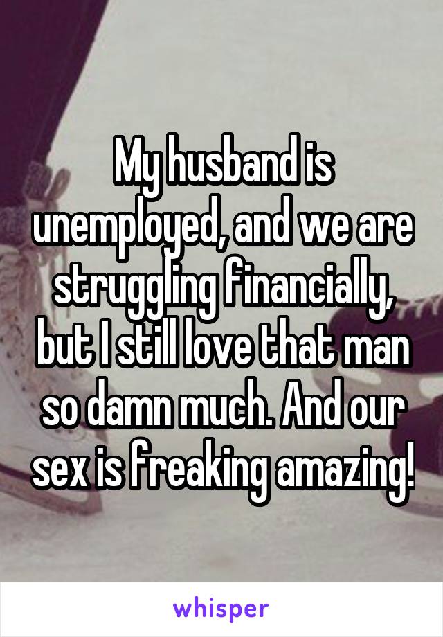 My husband is unemployed, and we are struggling financially, but I still love that man so damn much. And our sex is freaking amazing!
