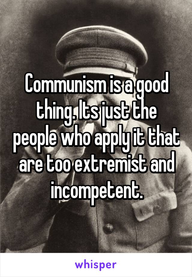 Communism is a good thing. Its just the people who apply it that are too extremist and incompetent.
