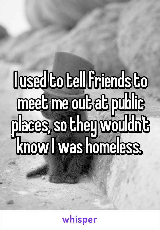 I used to tell friends to meet me out at public places, so they wouldn't know I was homeless. 