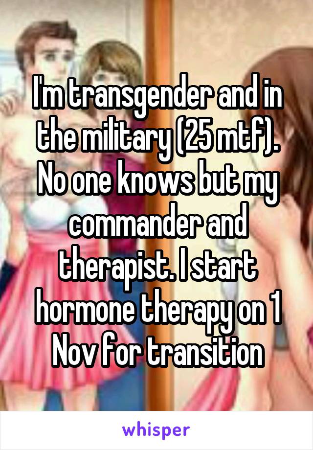 I'm transgender and in the military (25 mtf). No one knows but my commander and therapist. I start hormone therapy on 1 Nov for transition