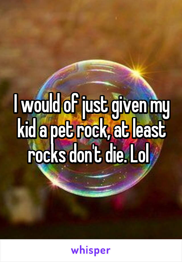 I would of just given my kid a pet rock, at least rocks don't die. Lol  