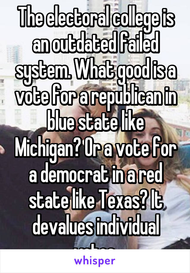 The electoral college is an outdated failed system. What good is a vote for a republican in blue state like Michigan? Or a vote for a democrat in a red state like Texas? It devalues individual votes.