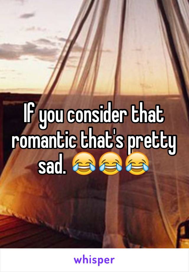 If you consider that romantic that's pretty sad. 😂😂😂