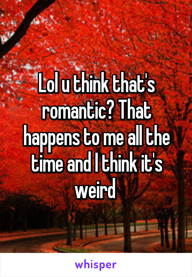 Lol u think that's romantic? That happens to me all the time and I think it's weird 