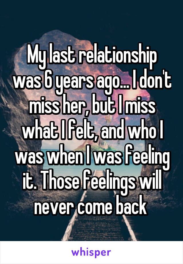 My last relationship was 6 years ago... I don't miss her, but I miss what I felt, and who I was when I was feeling it. Those feelings will never come back 