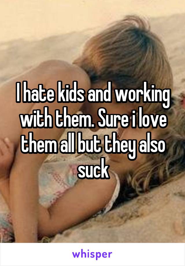 I hate kids and working with them. Sure i love them all but they also suck