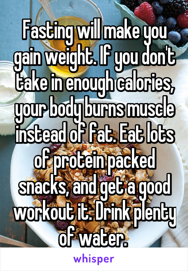 Fasting will make you gain weight. If you don't take in enough calories, your body burns muscle instead of fat. Eat lots of protein packed snacks, and get a good workout it. Drink plenty of water. 