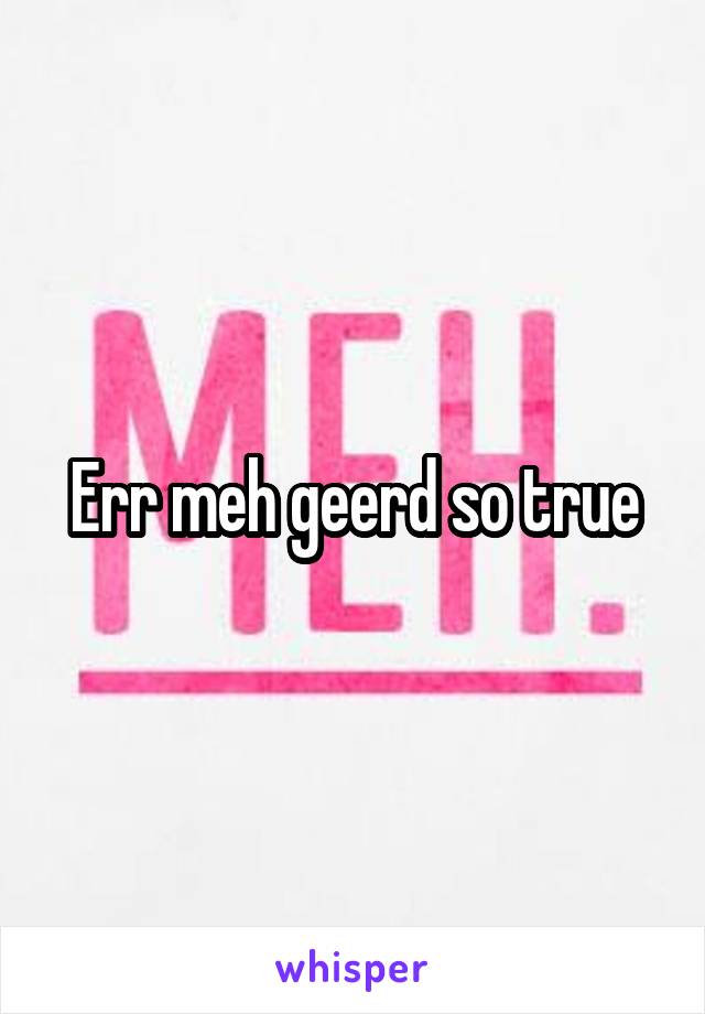 Err meh geerd so true