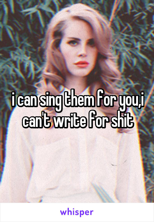 i can sing them for you,i can't write for shit