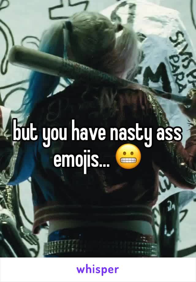 but you have nasty ass emojis... 😬