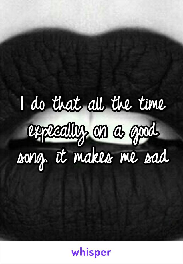 I do that all the time expecally on a good song. it makes me sad