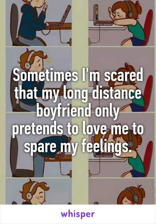 Sometimes I'm scared that my long distance boyfriend only pretends to love me to spare my feelings.