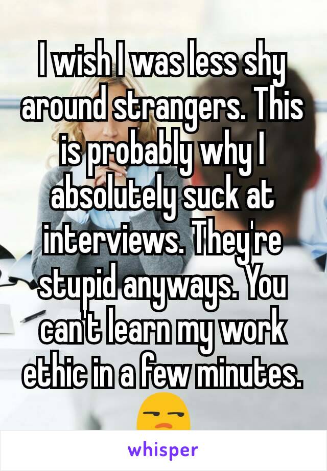I wish I was less shy around strangers. This is probably why I absolutely suck at interviews. They're stupid anyways. You can't learn my work ethic in a few minutes. 😒