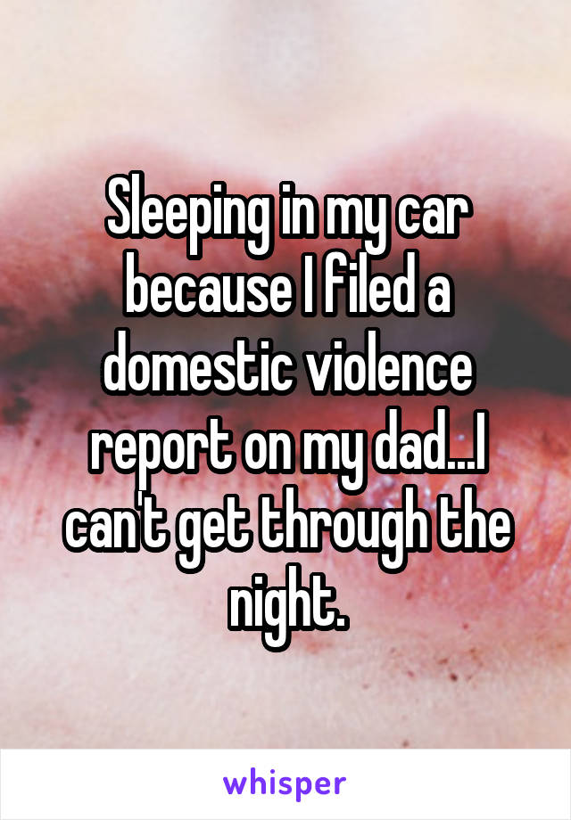 Sleeping in my car because I filed a domestic violence report on my dad...I can't get through the night.