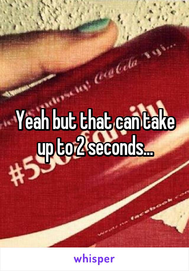 Yeah but that can take up to 2 seconds...