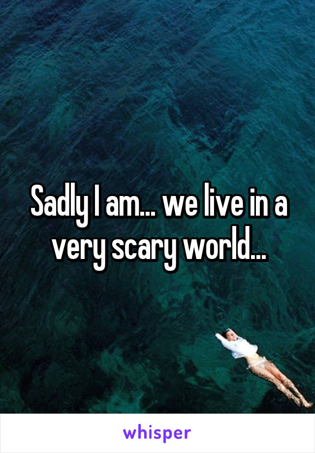 Sadly I am... we live in a very scary world...