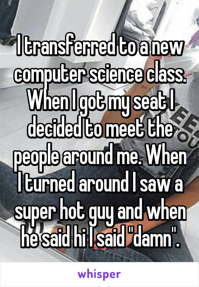 I transferred to a new computer science class. When I got my seat I decided to meet the people around me. When I turned around I saw a super hot guy and when he said hi I said "damn".