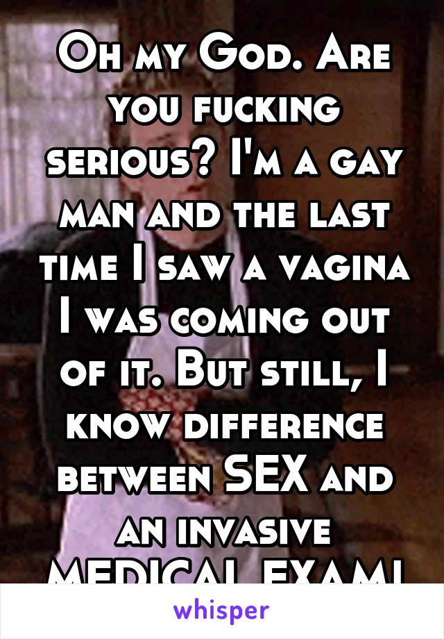 Oh my God. Are you fucking serious? I'm a gay man and the last time I saw a vagina I was coming out of it. But still, I know difference between SEX and an invasive MEDICAL EXAM!