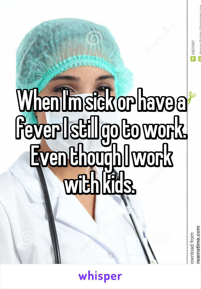 When I'm sick or have a fever I still go to work. Even though I work with kids. 