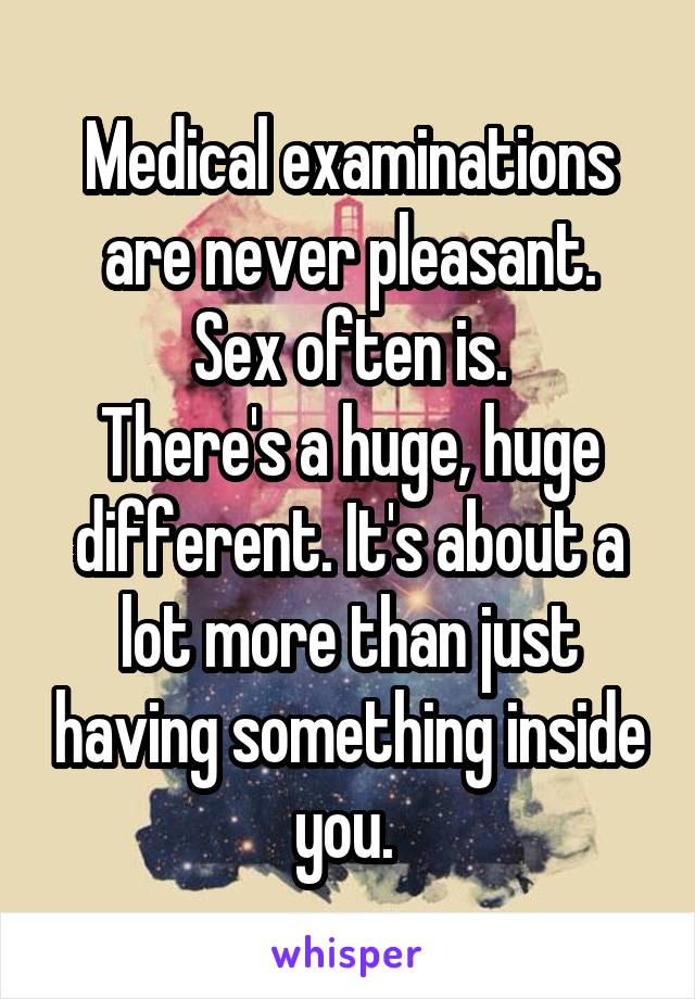 Medical examinations are never pleasant.
Sex often is.
There's a huge, huge different. It's about a lot more than just having something inside you. 