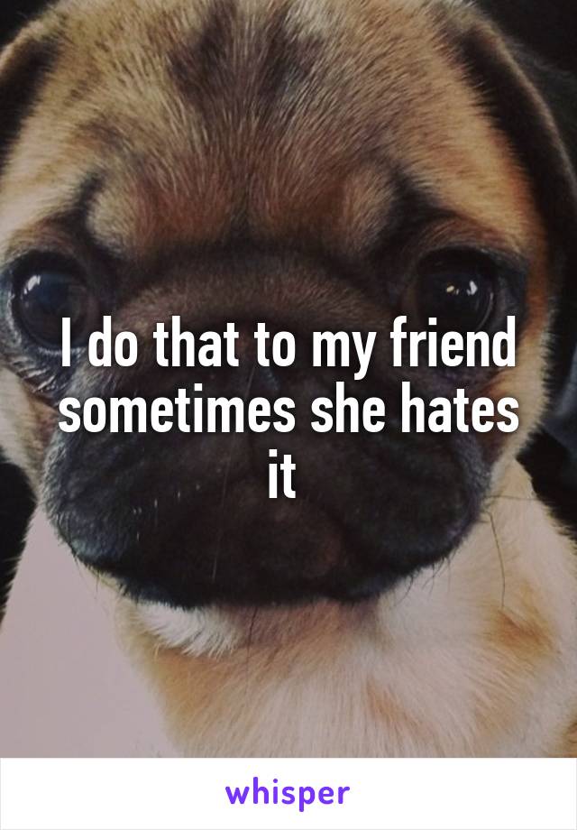 I do that to my friend sometimes she hates it 