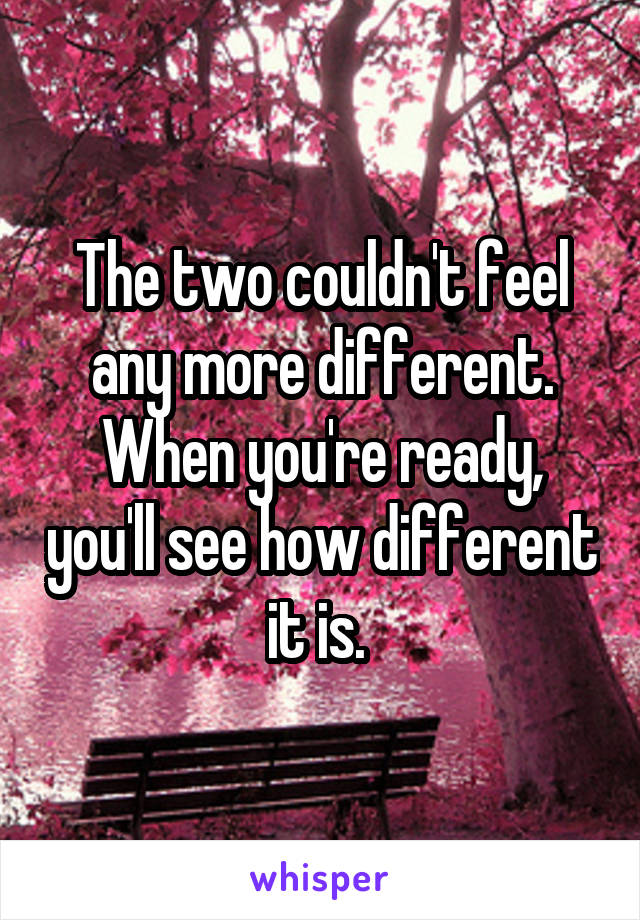 The two couldn't feel any more different. When you're ready, you'll see how different it is. 