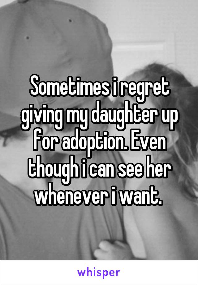 Sometimes i regret giving my daughter up for adoption. Even though i can see her whenever i want. 