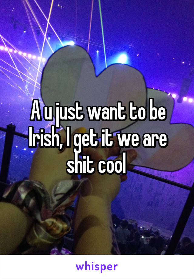 A u just want to be Irish, I get it we are shit cool 