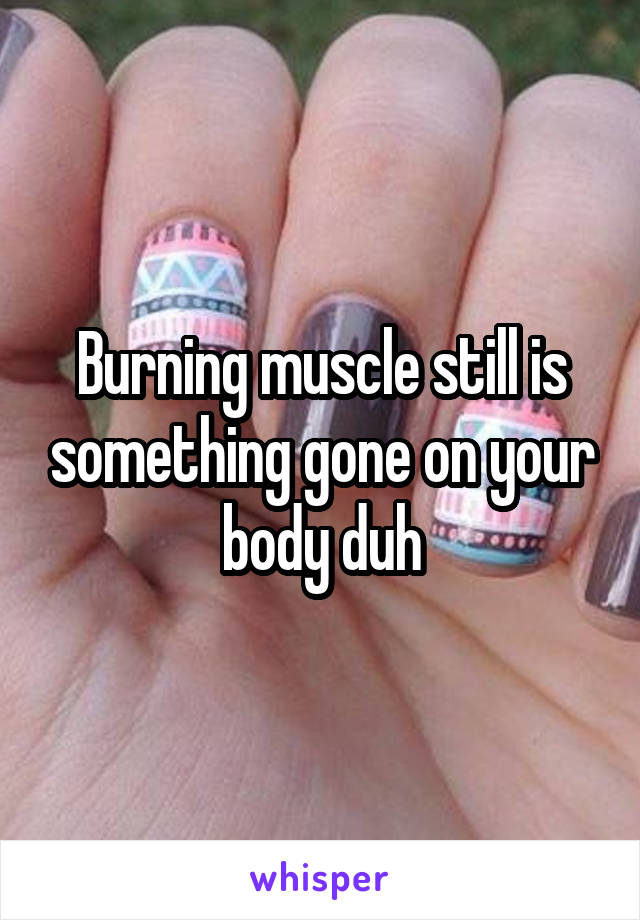 Burning muscle still is something gone on your body duh