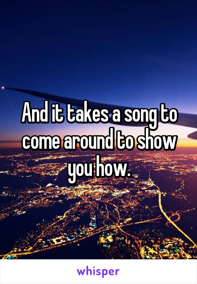 And it takes a song to come around to show you how.