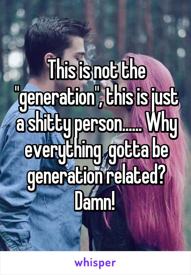 This is not the "generation", this is just a shitty person...... Why everything  gotta be generation related? Damn! 