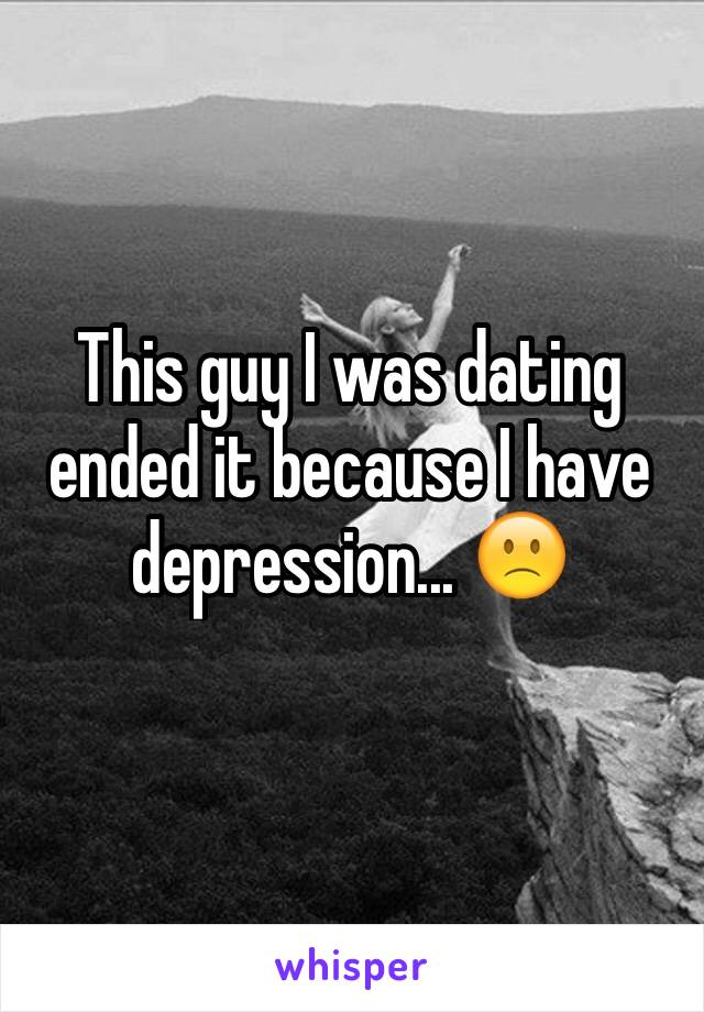 This guy I was dating ended it because I have depression... 🙁