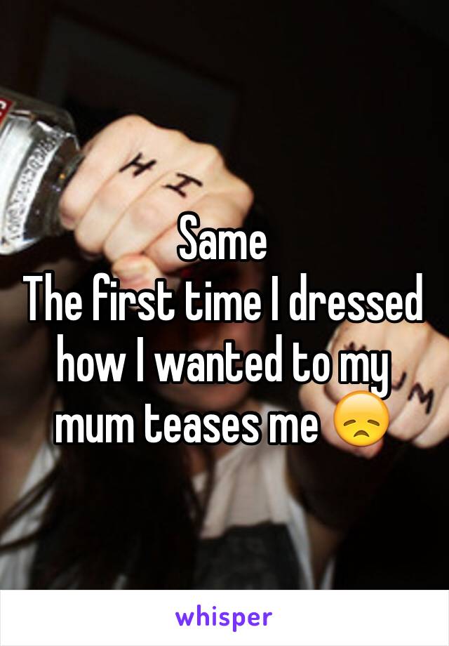 Same 
The first time I dressed how I wanted to my mum teases me 😞