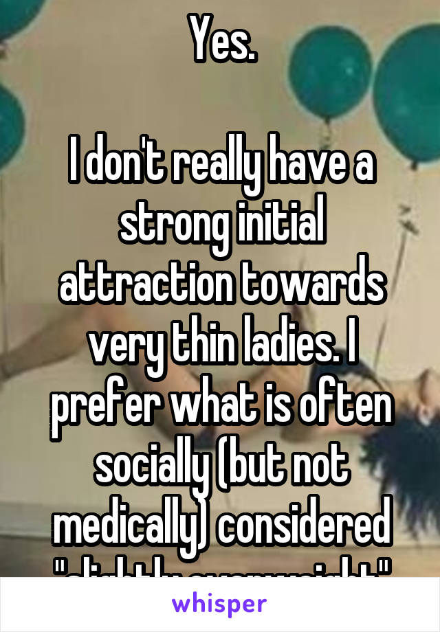 Yes.

I don't really have a strong initial attraction towards very thin ladies. I prefer what is often socially (but not medically) considered "slightly overweight"