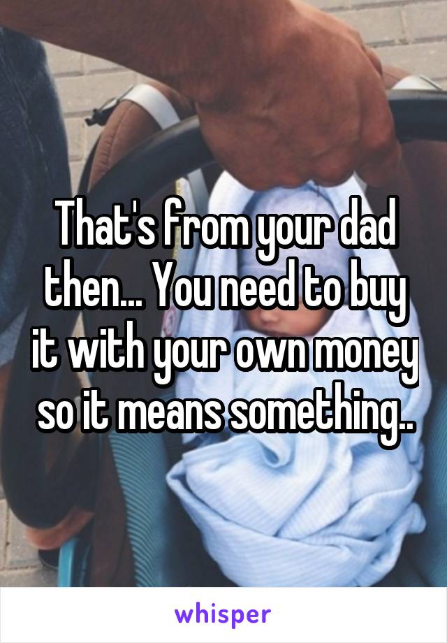 That's from your dad then... You need to buy it with your own money so it means something..