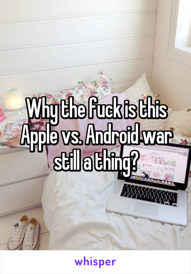 Why the fuck is this Apple vs. Android war still a thing?