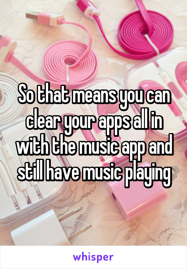 So that means you can clear your apps all in with the music app and still have music playing