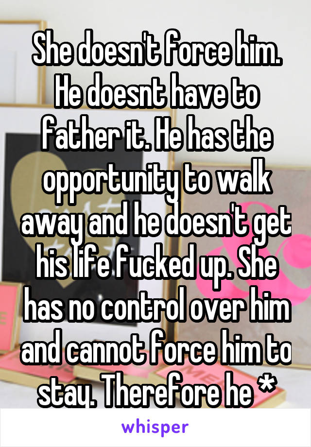 She doesn't force him. He doesnt have to father it. He has the opportunity to walk away and he doesn't get his life fucked up. She has no control over him and cannot force him to stay. Therefore he *