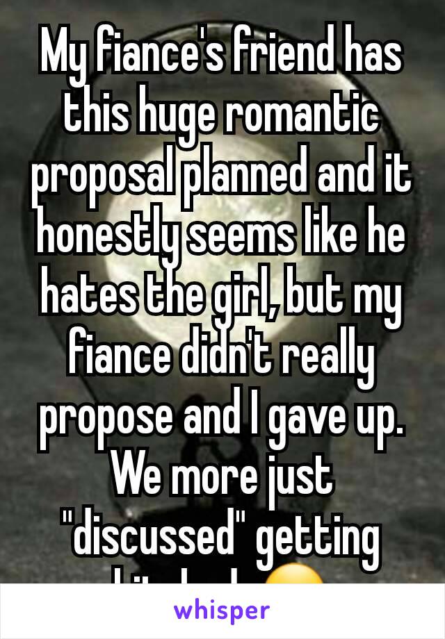 My fiance's friend has this huge romantic proposal planned and it honestly seems like he hates the girl, but my fiance didn't really propose and I gave up. We more just "discussed" getting hitched. 🤐