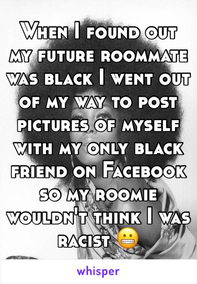 When I found out my future roommate was black I went out of my way to post pictures of myself with my only black friend on Facebook so my roomie wouldn't think I was racist 😬