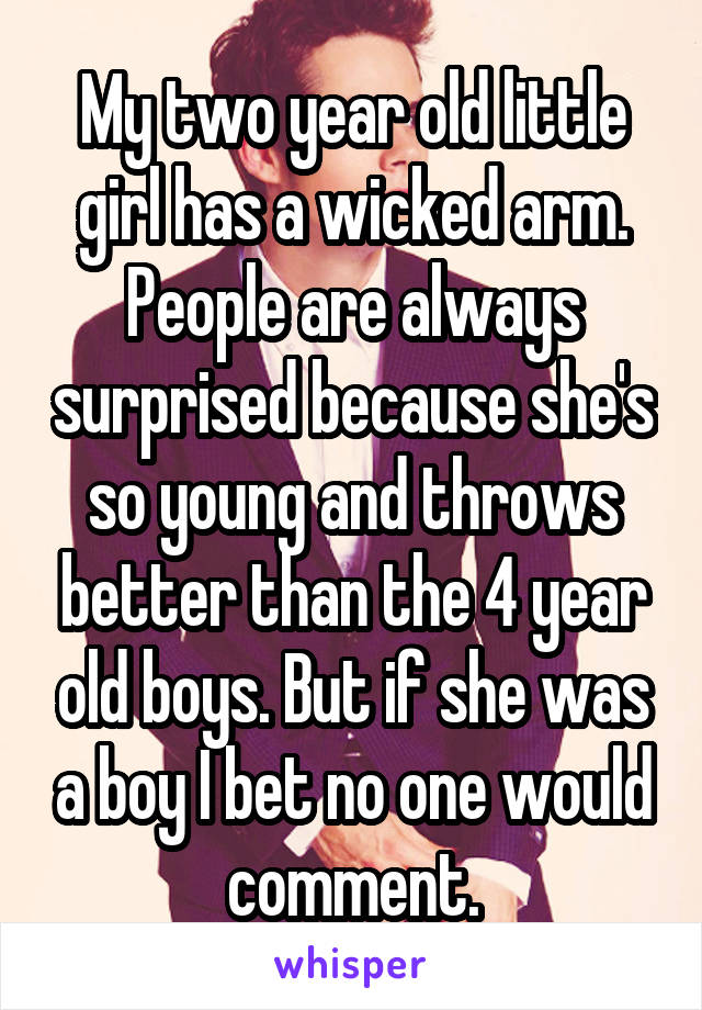 My two year old little girl has a wicked arm. People are always surprised because she's so young and throws better than the 4 year old boys. But if she was a boy I bet no one would comment.