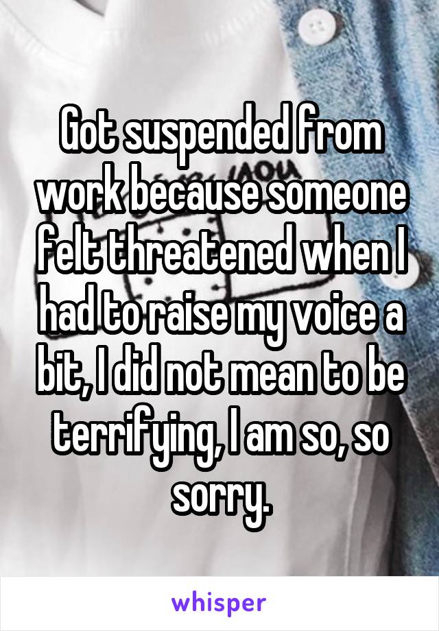 Got suspended from work because someone felt threatened when I had to raise my voice a bit, I did not mean to be terrifying, I am so, so sorry.