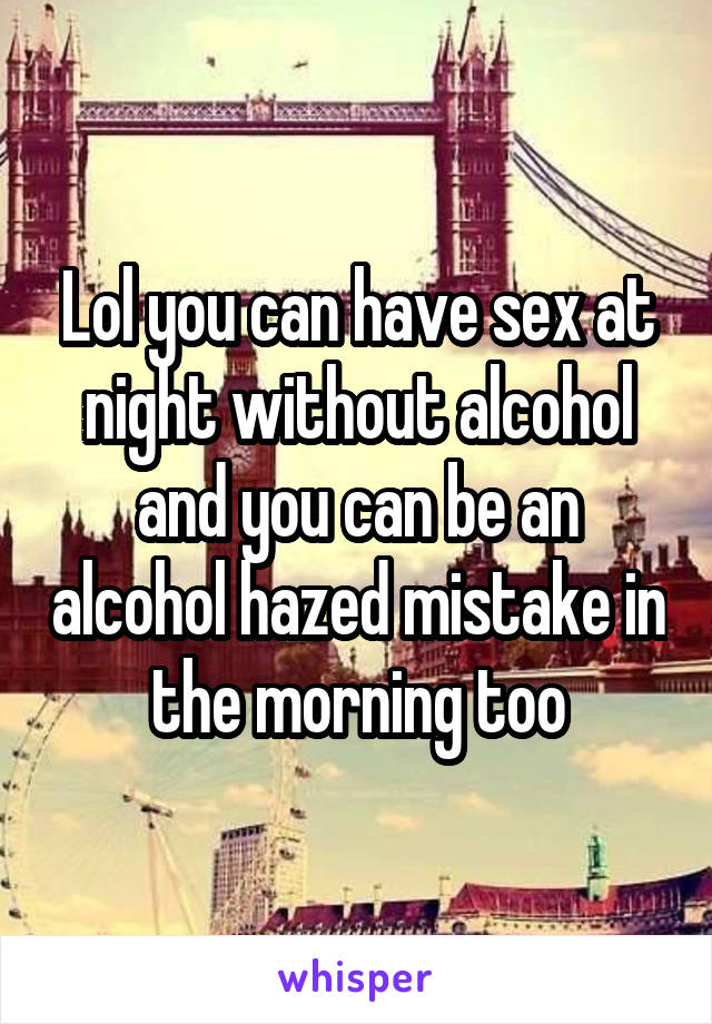 Lol you can have sex at night without alcohol and you can be an alcohol hazed mistake in the morning too