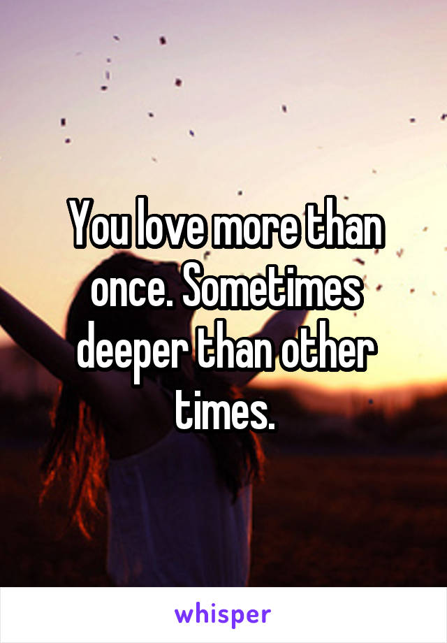 You love more than once. Sometimes deeper than other times.