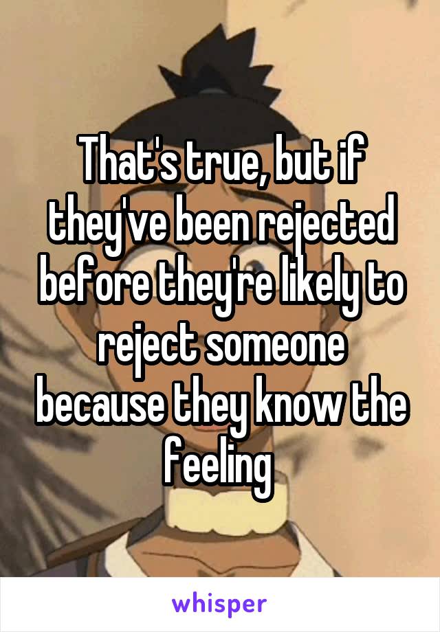That's true, but if they've been rejected before they're likely to reject someone because they know the feeling 