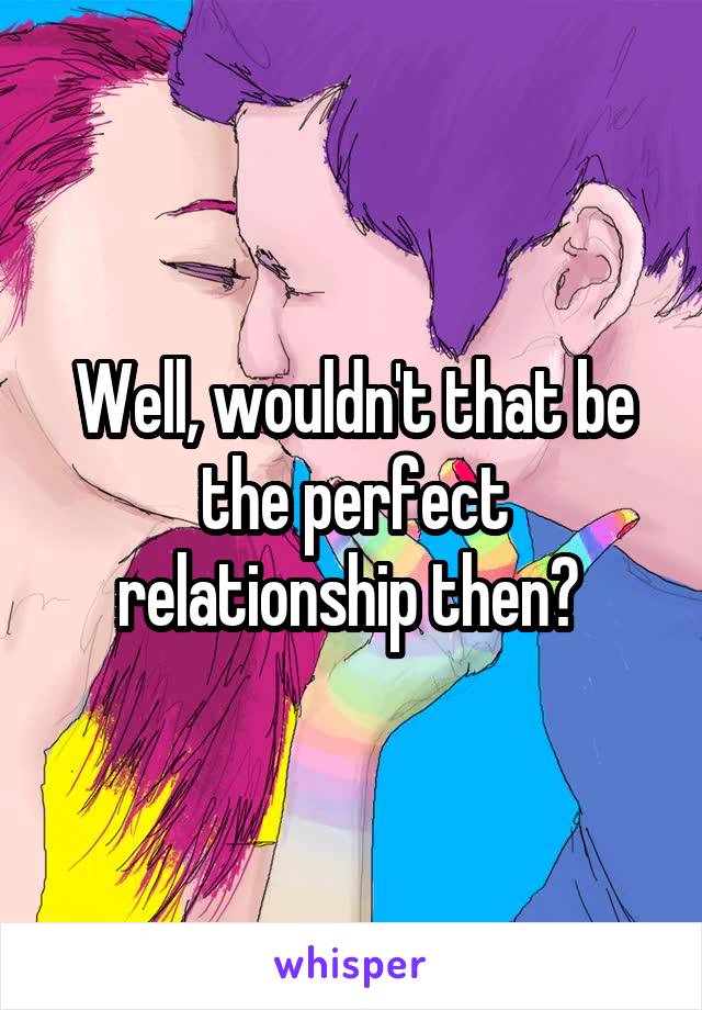 Well, wouldn't that be the perfect relationship then? 